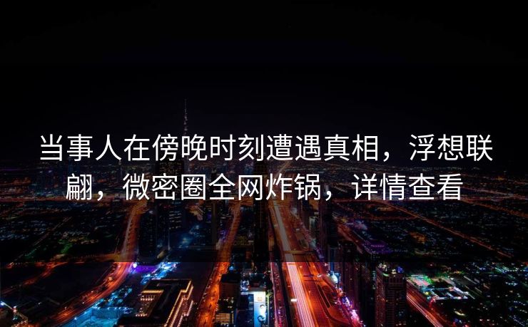 当事人在傍晚时刻遭遇真相，浮想联翩，微密圈全网炸锅，详情查看