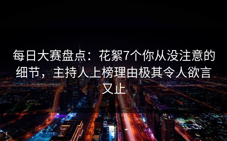 每日大赛盘点：花絮7个你从没注意的细节，主持人上榜理由极其令人欲言又止