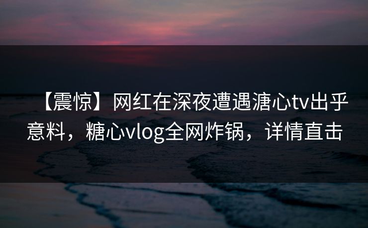 【震惊】网红在深夜遭遇溏心tv出乎意料，糖心vlog全网炸锅，详情直击