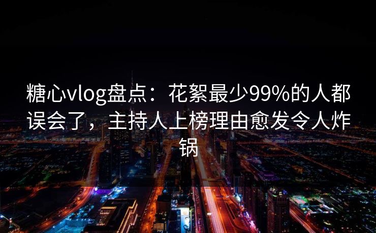 糖心vlog盘点：花絮最少99%的人都误会了，主持人上榜理由愈发令人炸锅