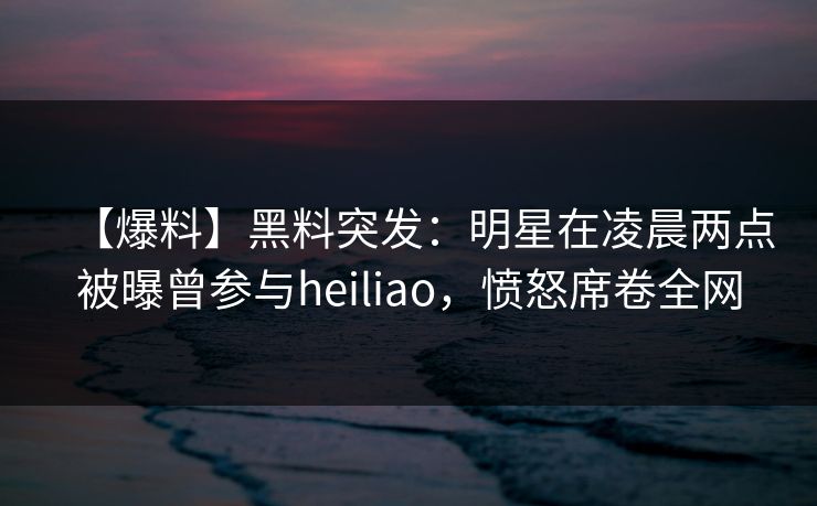 【爆料】黑料突发：明星在凌晨两点被曝曾参与heiliao，愤怒席卷全网
