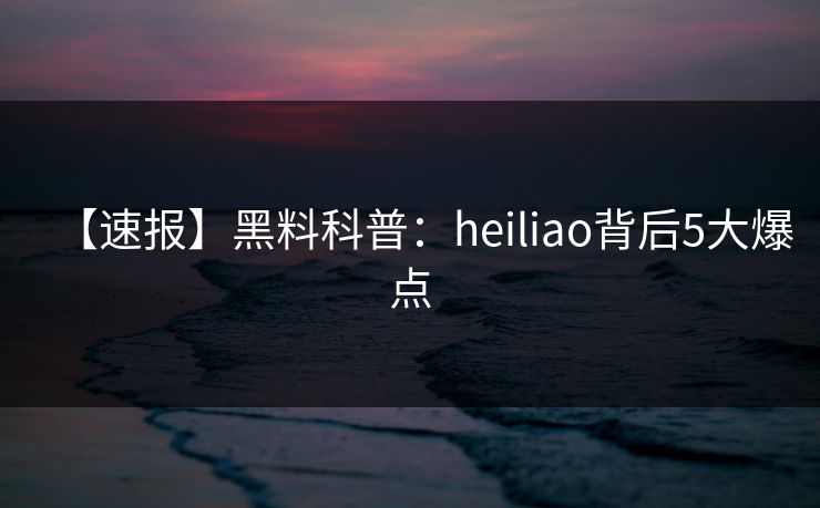 【速报】黑料科普:heiliao背后5大爆点 【速报】黑料科普:heiliao背后5大爆点