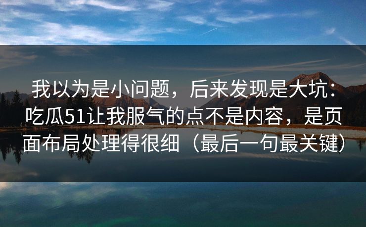 我以为是小问题,后来发现是大坑:吃瓜51让我服气的点不是内容,是页面布局处理得很细(最后一句最关键) 我以为是小问题,后来发现是大坑:吃瓜51让我服气的点不是内容,是页面布局处理得很细(最后一句最关键)