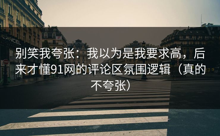 别笑我夸张：我以为是我要求高，后来才懂91网的评论区氛围逻辑（真的不夸张）