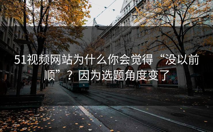 51视频网站为什么你会觉得“没以前顺”？因为选题角度变了